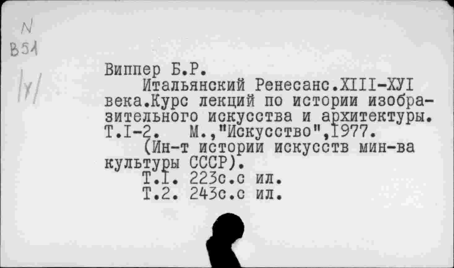 ﻿Виппер Б.Р.
Итальянский Ренесанс.Х1П-ХУ1 века.Курс лекций по истории изобразительного искусства и архитектуры. Т.1-2. М.,"Искусство”,1977.
(Ин-т истории искусств мин-ва культуры СССР).
Т.1. 223с.с ил.
Т.2. 243с.с ил.